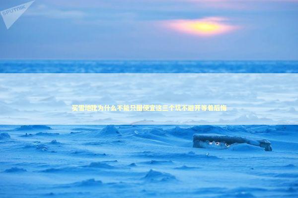 买雪地靴为什么不能只图便宜这三个坑不避开等着后悔